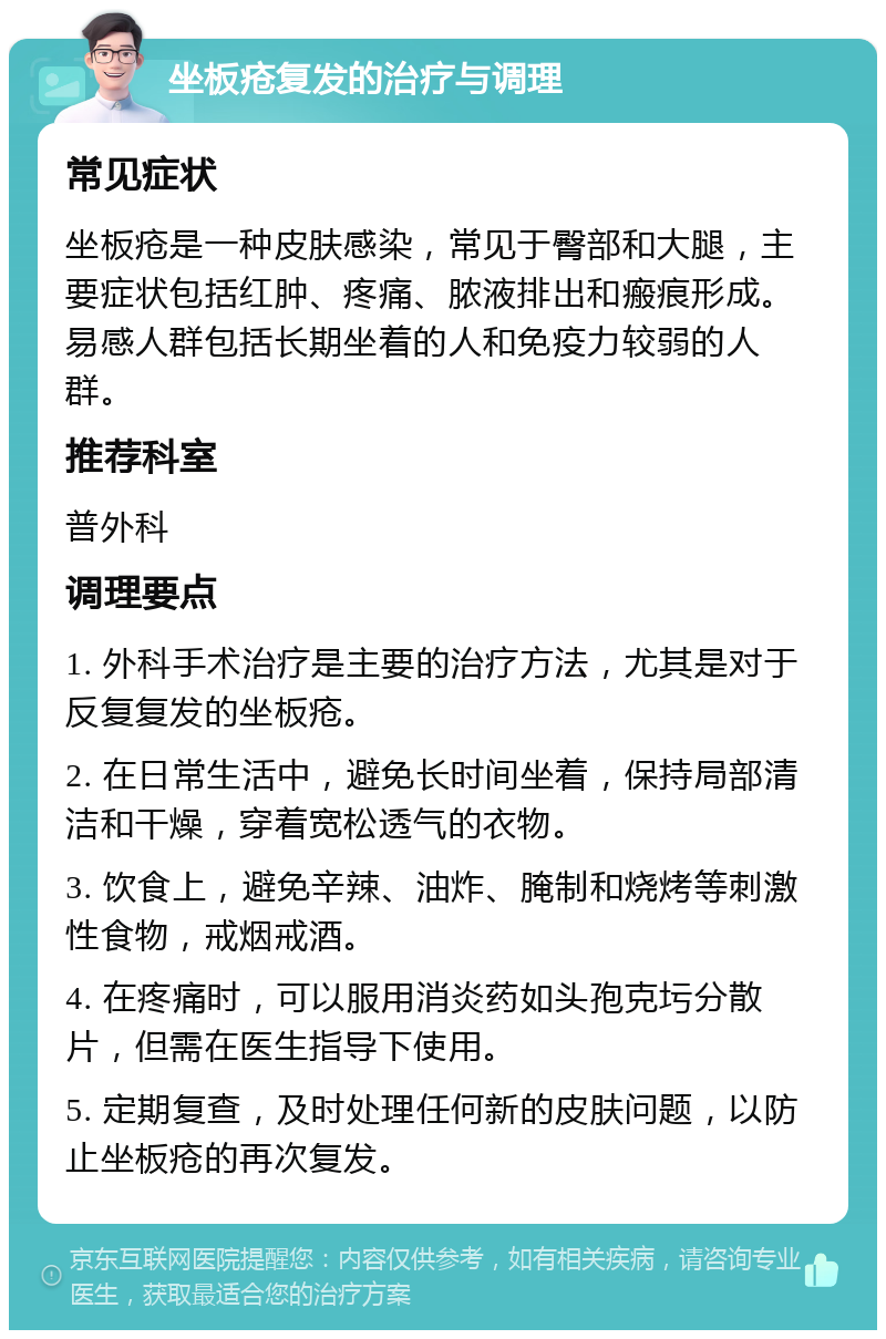 坐板疮复发的治疗与调理 常见症状 坐板疮是一种皮肤感染，常见于臀部和大腿，主要症状包括红肿、疼痛、脓液排出和瘢痕形成。易感人群包括长期坐着的人和免疫力较弱的人群。 推荐科室 普外科 调理要点 1. 外科手术治疗是主要的治疗方法，尤其是对于反复复发的坐板疮。 2. 在日常生活中，避免长时间坐着，保持局部清洁和干燥，穿着宽松透气的衣物。 3. 饮食上，避免辛辣、油炸、腌制和烧烤等刺激性食物，戒烟戒酒。 4. 在疼痛时，可以服用消炎药如头孢克圬分散片，但需在医生指导下使用。 5. 定期复查，及时处理任何新的皮肤问题，以防止坐板疮的再次复发。