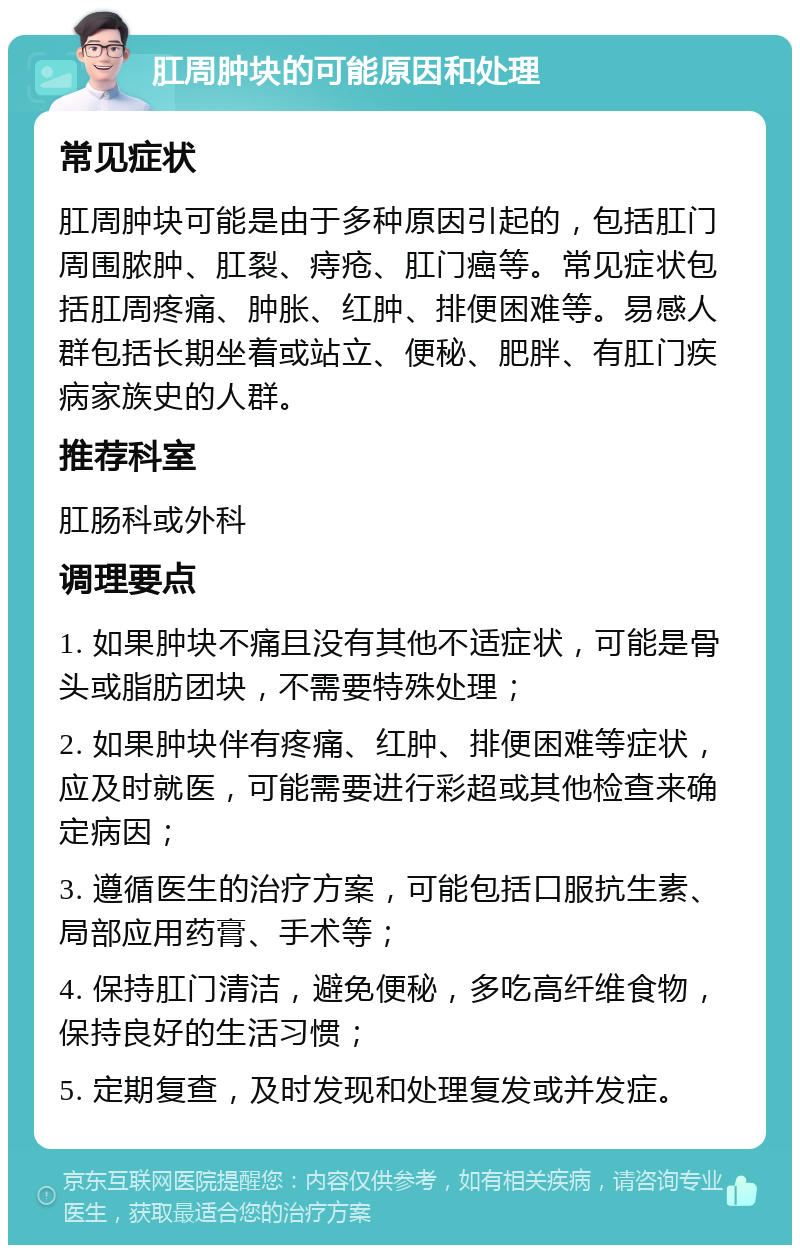 肛周肿块的可能原因和处理 常见症状 肛周肿块可能是由于多种原因引起的，包括肛门周围脓肿、肛裂、痔疮、肛门癌等。常见症状包括肛周疼痛、肿胀、红肿、排便困难等。易感人群包括长期坐着或站立、便秘、肥胖、有肛门疾病家族史的人群。 推荐科室 肛肠科或外科 调理要点 1. 如果肿块不痛且没有其他不适症状，可能是骨头或脂肪团块，不需要特殊处理； 2. 如果肿块伴有疼痛、红肿、排便困难等症状，应及时就医，可能需要进行彩超或其他检查来确定病因； 3. 遵循医生的治疗方案，可能包括口服抗生素、局部应用药膏、手术等； 4. 保持肛门清洁，避免便秘，多吃高纤维食物，保持良好的生活习惯； 5. 定期复查，及时发现和处理复发或并发症。