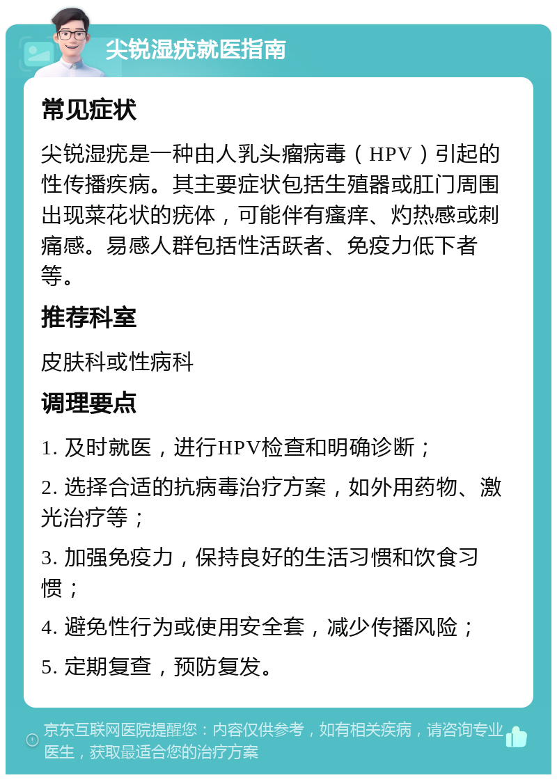 尖锐湿疣就医指南 常见症状 尖锐湿疣是一种由人乳头瘤病毒（HPV）引起的性传播疾病。其主要症状包括生殖器或肛门周围出现菜花状的疣体，可能伴有瘙痒、灼热感或刺痛感。易感人群包括性活跃者、免疫力低下者等。 推荐科室 皮肤科或性病科 调理要点 1. 及时就医，进行HPV检查和明确诊断； 2. 选择合适的抗病毒治疗方案，如外用药物、激光治疗等； 3. 加强免疫力，保持良好的生活习惯和饮食习惯； 4. 避免性行为或使用安全套，减少传播风险； 5. 定期复查，预防复发。