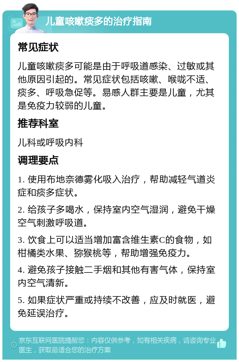 儿童咳嗽痰多的治疗指南 常见症状 儿童咳嗽痰多可能是由于呼吸道感染、过敏或其他原因引起的。常见症状包括咳嗽、喉咙不适、痰多、呼吸急促等。易感人群主要是儿童，尤其是免疫力较弱的儿童。 推荐科室 儿科或呼吸内科 调理要点 1. 使用布地奈德雾化吸入治疗，帮助减轻气道炎症和痰多症状。 2. 给孩子多喝水，保持室内空气湿润，避免干燥空气刺激呼吸道。 3. 饮食上可以适当增加富含维生素C的食物，如柑橘类水果、猕猴桃等，帮助增强免疫力。 4. 避免孩子接触二手烟和其他有害气体，保持室内空气清新。 5. 如果症状严重或持续不改善，应及时就医，避免延误治疗。