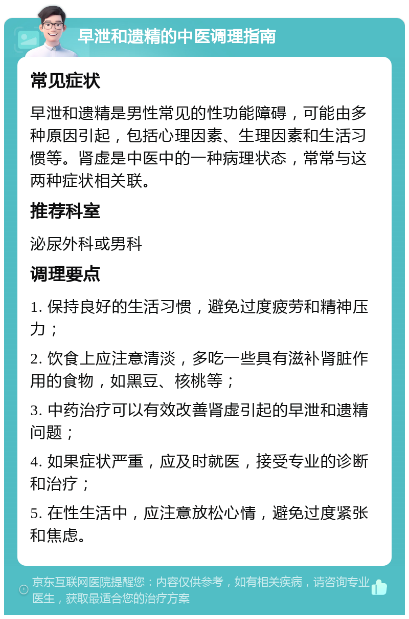 早泄和遗精的中医调理指南 常见症状 早泄和遗精是男性常见的性功能障碍，可能由多种原因引起，包括心理因素、生理因素和生活习惯等。肾虚是中医中的一种病理状态，常常与这两种症状相关联。 推荐科室 泌尿外科或男科 调理要点 1. 保持良好的生活习惯，避免过度疲劳和精神压力； 2. 饮食上应注意清淡，多吃一些具有滋补肾脏作用的食物，如黑豆、核桃等； 3. 中药治疗可以有效改善肾虚引起的早泄和遗精问题； 4. 如果症状严重，应及时就医，接受专业的诊断和治疗； 5. 在性生活中，应注意放松心情，避免过度紧张和焦虑。