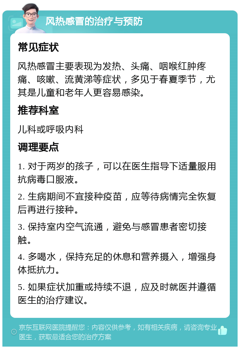 风热感冒的治疗与预防 常见症状 风热感冒主要表现为发热、头痛、咽喉红肿疼痛、咳嗽、流黄涕等症状，多见于春夏季节，尤其是儿童和老年人更容易感染。 推荐科室 儿科或呼吸内科 调理要点 1. 对于两岁的孩子，可以在医生指导下适量服用抗病毒口服液。 2. 生病期间不宜接种疫苗，应等待病情完全恢复后再进行接种。 3. 保持室内空气流通，避免与感冒患者密切接触。 4. 多喝水，保持充足的休息和营养摄入，增强身体抵抗力。 5. 如果症状加重或持续不退，应及时就医并遵循医生的治疗建议。