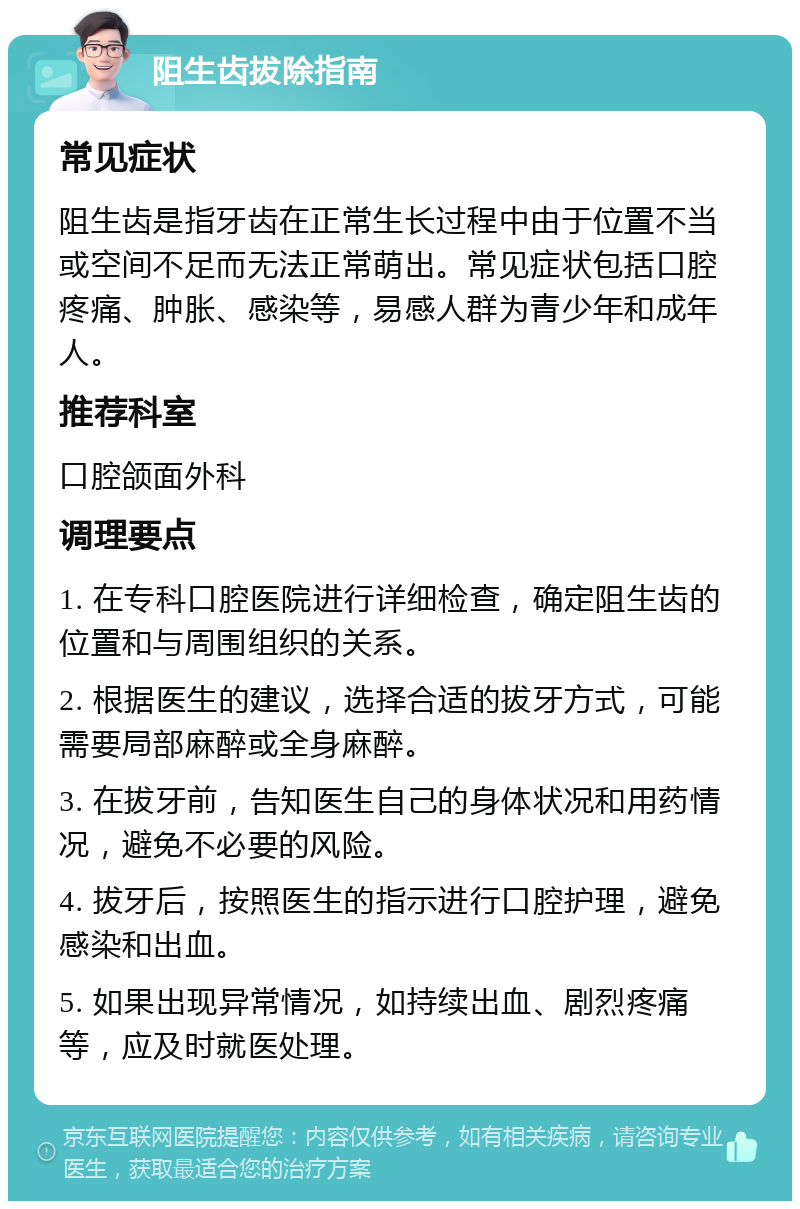 阻生齿拔除指南 常见症状 阻生齿是指牙齿在正常生长过程中由于位置不当或空间不足而无法正常萌出。常见症状包括口腔疼痛、肿胀、感染等，易感人群为青少年和成年人。 推荐科室 口腔颌面外科 调理要点 1. 在专科口腔医院进行详细检查，确定阻生齿的位置和与周围组织的关系。 2. 根据医生的建议，选择合适的拔牙方式，可能需要局部麻醉或全身麻醉。 3. 在拔牙前，告知医生自己的身体状况和用药情况，避免不必要的风险。 4. 拔牙后，按照医生的指示进行口腔护理，避免感染和出血。 5. 如果出现异常情况，如持续出血、剧烈疼痛等，应及时就医处理。