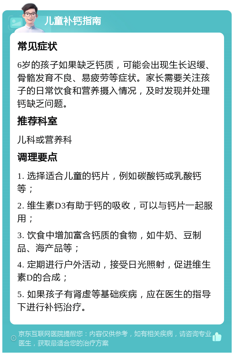 儿童补钙指南 常见症状 6岁的孩子如果缺乏钙质，可能会出现生长迟缓、骨骼发育不良、易疲劳等症状。家长需要关注孩子的日常饮食和营养摄入情况，及时发现并处理钙缺乏问题。 推荐科室 儿科或营养科 调理要点 1. 选择适合儿童的钙片，例如碳酸钙或乳酸钙等； 2. 维生素D3有助于钙的吸收，可以与钙片一起服用； 3. 饮食中增加富含钙质的食物，如牛奶、豆制品、海产品等； 4. 定期进行户外活动，接受日光照射，促进维生素D的合成； 5. 如果孩子有肾虚等基础疾病，应在医生的指导下进行补钙治疗。