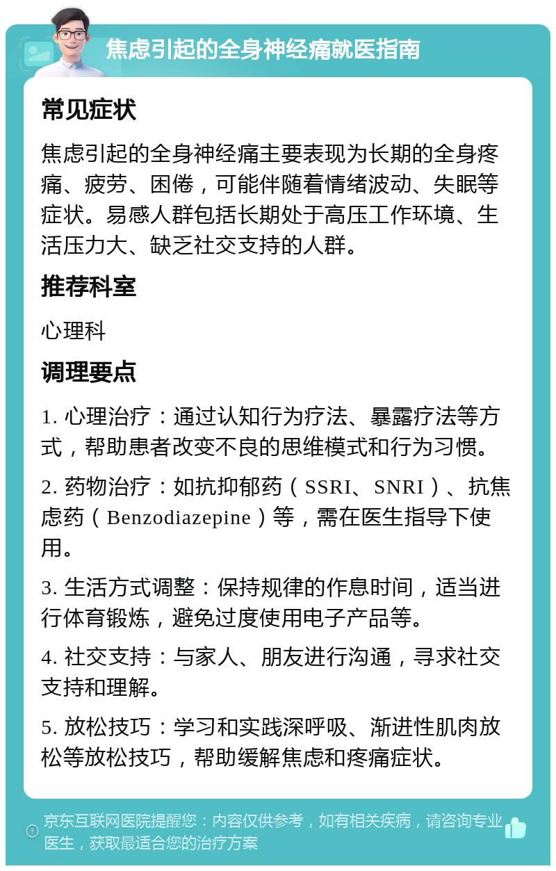 焦虑引起的全身神经痛就医指南 常见症状 焦虑引起的全身神经痛主要表现为长期的全身疼痛、疲劳、困倦，可能伴随着情绪波动、失眠等症状。易感人群包括长期处于高压工作环境、生活压力大、缺乏社交支持的人群。 推荐科室 心理科 调理要点 1. 心理治疗：通过认知行为疗法、暴露疗法等方式，帮助患者改变不良的思维模式和行为习惯。 2. 药物治疗：如抗抑郁药（SSRI、SNRI）、抗焦虑药（Benzodiazepine）等，需在医生指导下使用。 3. 生活方式调整：保持规律的作息时间，适当进行体育锻炼，避免过度使用电子产品等。 4. 社交支持：与家人、朋友进行沟通，寻求社交支持和理解。 5. 放松技巧：学习和实践深呼吸、渐进性肌肉放松等放松技巧，帮助缓解焦虑和疼痛症状。