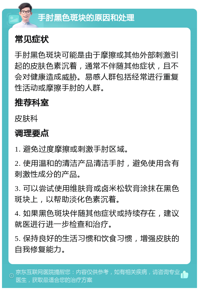 手肘黑色斑块的原因和处理 常见症状 手肘黑色斑块可能是由于摩擦或其他外部刺激引起的皮肤色素沉着，通常不伴随其他症状，且不会对健康造成威胁。易感人群包括经常进行重复性活动或摩擦手肘的人群。 推荐科室 皮肤科 调理要点 1. 避免过度摩擦或刺激手肘区域。 2. 使用温和的清洁产品清洁手肘，避免使用含有刺激性成分的产品。 3. 可以尝试使用维肤膏或卤米松软膏涂抹在黑色斑块上，以帮助淡化色素沉着。 4. 如果黑色斑块伴随其他症状或持续存在，建议就医进行进一步检查和治疗。 5. 保持良好的生活习惯和饮食习惯，增强皮肤的自我修复能力。