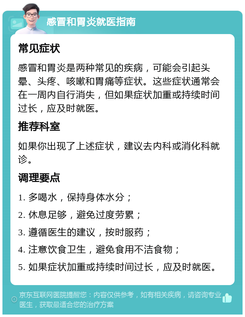 感冒和胃炎就医指南 常见症状 感冒和胃炎是两种常见的疾病，可能会引起头晕、头疼、咳嗽和胃痛等症状。这些症状通常会在一周内自行消失，但如果症状加重或持续时间过长，应及时就医。 推荐科室 如果你出现了上述症状，建议去内科或消化科就诊。 调理要点 1. 多喝水，保持身体水分； 2. 休息足够，避免过度劳累； 3. 遵循医生的建议，按时服药； 4. 注意饮食卫生，避免食用不洁食物； 5. 如果症状加重或持续时间过长，应及时就医。