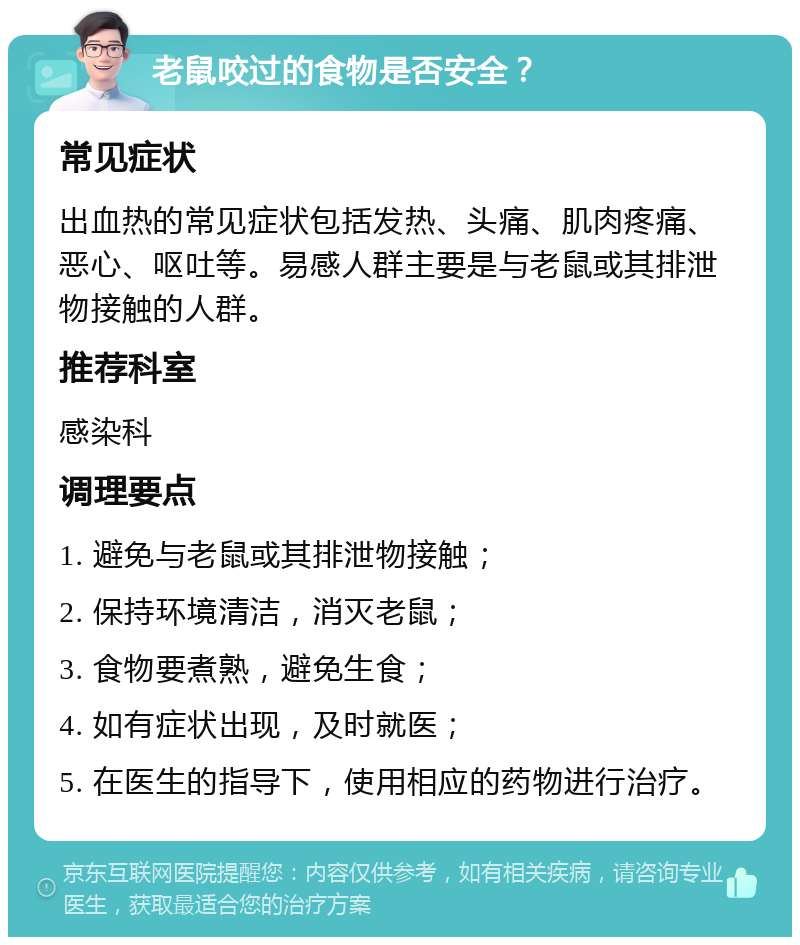 老鼠咬过的食物是否安全？ 常见症状 出血热的常见症状包括发热、头痛、肌肉疼痛、恶心、呕吐等。易感人群主要是与老鼠或其排泄物接触的人群。 推荐科室 感染科 调理要点 1. 避免与老鼠或其排泄物接触； 2. 保持环境清洁，消灭老鼠； 3. 食物要煮熟，避免生食； 4. 如有症状出现，及时就医； 5. 在医生的指导下，使用相应的药物进行治疗。