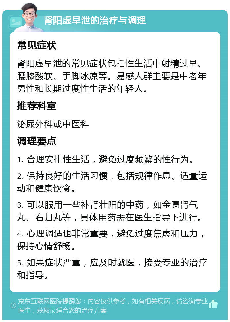 肾阳虚早泄的治疗与调理 常见症状 肾阳虚早泄的常见症状包括性生活中射精过早、腰膝酸软、手脚冰凉等。易感人群主要是中老年男性和长期过度性生活的年轻人。 推荐科室 泌尿外科或中医科 调理要点 1. 合理安排性生活，避免过度频繁的性行为。 2. 保持良好的生活习惯，包括规律作息、适量运动和健康饮食。 3. 可以服用一些补肾壮阳的中药，如金匮肾气丸、右归丸等，具体用药需在医生指导下进行。 4. 心理调适也非常重要，避免过度焦虑和压力，保持心情舒畅。 5. 如果症状严重，应及时就医，接受专业的治疗和指导。