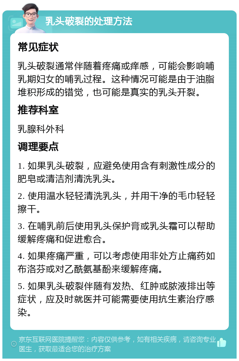 乳头破裂的处理方法 常见症状 乳头破裂通常伴随着疼痛或痒感，可能会影响哺乳期妇女的哺乳过程。这种情况可能是由于油脂堆积形成的错觉，也可能是真实的乳头开裂。 推荐科室 乳腺科外科 调理要点 1. 如果乳头破裂，应避免使用含有刺激性成分的肥皂或清洁剂清洗乳头。 2. 使用温水轻轻清洗乳头，并用干净的毛巾轻轻擦干。 3. 在哺乳前后使用乳头保护膏或乳头霜可以帮助缓解疼痛和促进愈合。 4. 如果疼痛严重，可以考虑使用非处方止痛药如布洛芬或对乙酰氨基酚来缓解疼痛。 5. 如果乳头破裂伴随有发热、红肿或脓液排出等症状，应及时就医并可能需要使用抗生素治疗感染。