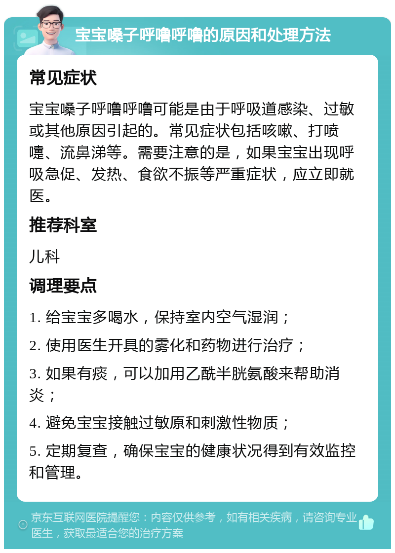 宝宝嗓子呼噜呼噜的原因和处理方法 常见症状 宝宝嗓子呼噜呼噜可能是由于呼吸道感染、过敏或其他原因引起的。常见症状包括咳嗽、打喷嚏、流鼻涕等。需要注意的是，如果宝宝出现呼吸急促、发热、食欲不振等严重症状，应立即就医。 推荐科室 儿科 调理要点 1. 给宝宝多喝水，保持室内空气湿润； 2. 使用医生开具的雾化和药物进行治疗； 3. 如果有痰，可以加用乙酰半胱氨酸来帮助消炎； 4. 避免宝宝接触过敏原和刺激性物质； 5. 定期复查，确保宝宝的健康状况得到有效监控和管理。