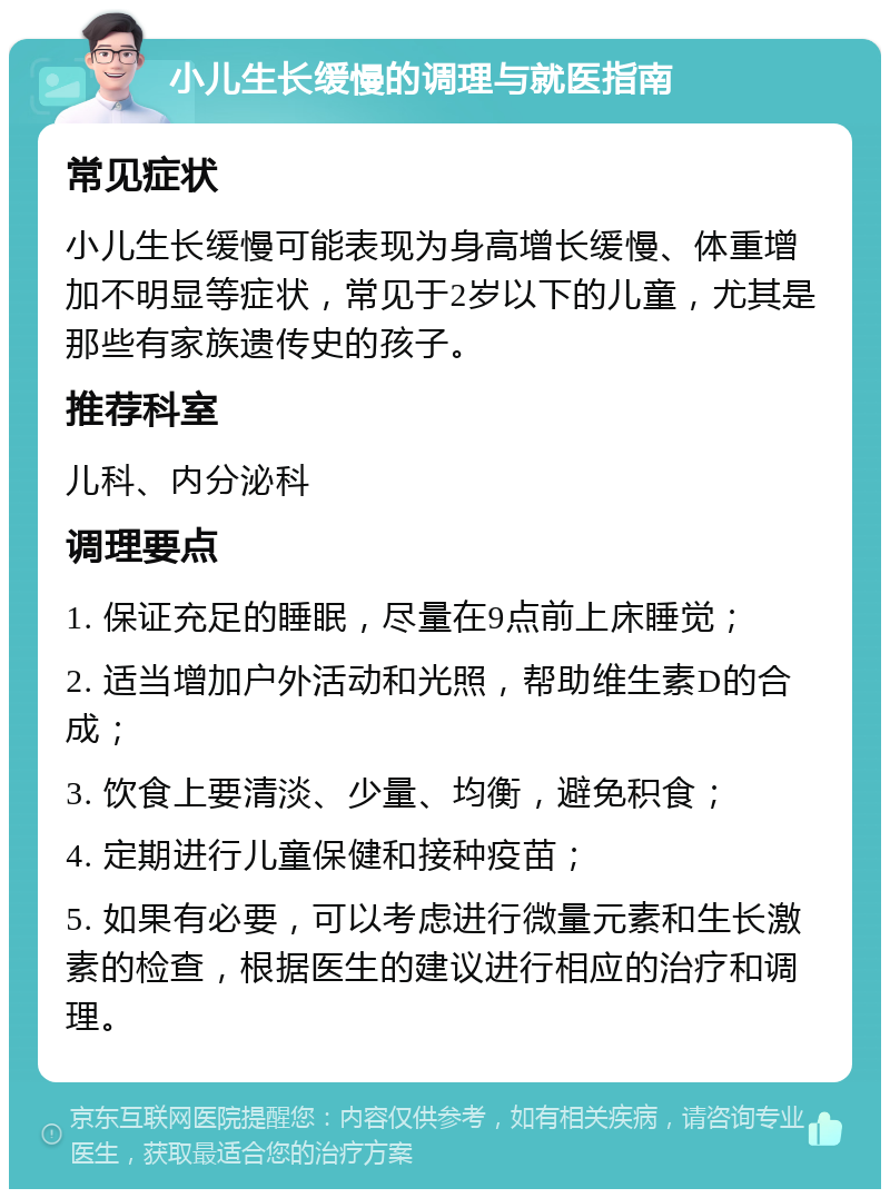 小儿生长缓慢的调理与就医指南 常见症状 小儿生长缓慢可能表现为身高增长缓慢、体重增加不明显等症状，常见于2岁以下的儿童，尤其是那些有家族遗传史的孩子。 推荐科室 儿科、内分泌科 调理要点 1. 保证充足的睡眠，尽量在9点前上床睡觉； 2. 适当增加户外活动和光照，帮助维生素D的合成； 3. 饮食上要清淡、少量、均衡，避免积食； 4. 定期进行儿童保健和接种疫苗； 5. 如果有必要，可以考虑进行微量元素和生长激素的检查，根据医生的建议进行相应的治疗和调理。