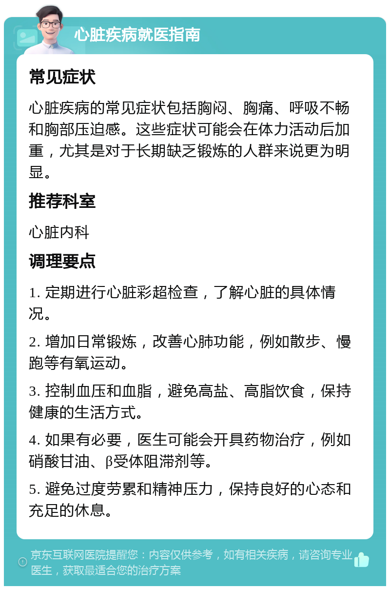 心脏疾病就医指南 常见症状 心脏疾病的常见症状包括胸闷、胸痛、呼吸不畅和胸部压迫感。这些症状可能会在体力活动后加重，尤其是对于长期缺乏锻炼的人群来说更为明显。 推荐科室 心脏内科 调理要点 1. 定期进行心脏彩超检查，了解心脏的具体情况。 2. 增加日常锻炼，改善心肺功能，例如散步、慢跑等有氧运动。 3. 控制血压和血脂，避免高盐、高脂饮食，保持健康的生活方式。 4. 如果有必要，医生可能会开具药物治疗，例如硝酸甘油、β受体阻滞剂等。 5. 避免过度劳累和精神压力，保持良好的心态和充足的休息。