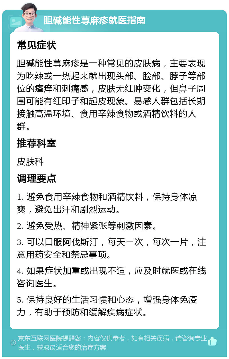 胆碱能性荨麻疹就医指南 常见症状 胆碱能性荨麻疹是一种常见的皮肤病，主要表现为吃辣或一热起来就出现头部、脸部、脖子等部位的瘙痒和刺痛感，皮肤无红肿变化，但鼻子周围可能有红印子和起皮现象。易感人群包括长期接触高温环境、食用辛辣食物或酒精饮料的人群。 推荐科室 皮肤科 调理要点 1. 避免食用辛辣食物和酒精饮料，保持身体凉爽，避免出汗和剧烈运动。 2. 避免受热、精神紧张等刺激因素。 3. 可以口服阿伐斯汀，每天三次，每次一片，注意用药安全和禁忌事项。 4. 如果症状加重或出现不适，应及时就医或在线咨询医生。 5. 保持良好的生活习惯和心态，增强身体免疫力，有助于预防和缓解疾病症状。