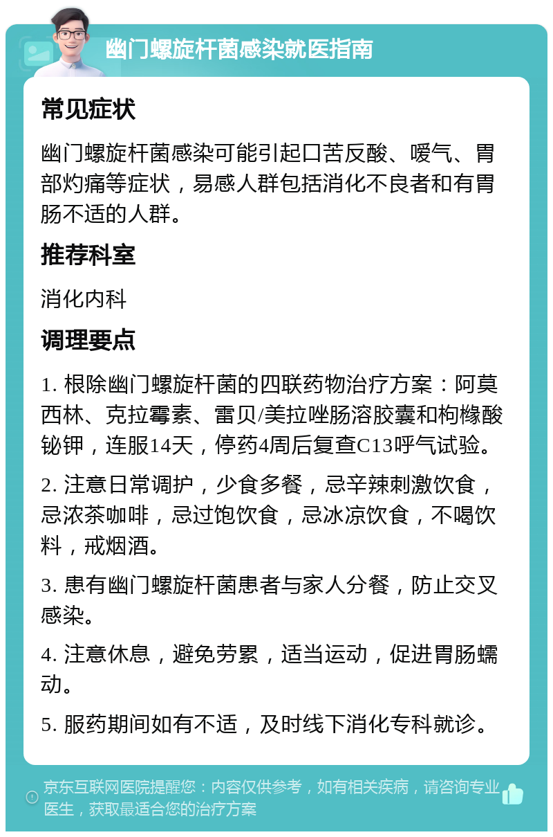 幽门螺旋杆菌感染就医指南 常见症状 幽门螺旋杆菌感染可能引起口苦反酸、嗳气、胃部灼痛等症状，易感人群包括消化不良者和有胃肠不适的人群。 推荐科室 消化内科 调理要点 1. 根除幽门螺旋杆菌的四联药物治疗方案：阿莫西林、克拉霉素、雷贝/美拉唑肠溶胶囊和枸橼酸铋钾，连服14天，停药4周后复查C13呼气试验。 2. 注意日常调护，少食多餐，忌辛辣刺激饮食，忌浓茶咖啡，忌过饱饮食，忌冰凉饮食，不喝饮料，戒烟酒。 3. 患有幽门螺旋杆菌患者与家人分餐，防止交叉感染。 4. 注意休息，避免劳累，适当运动，促进胃肠蠕动。 5. 服药期间如有不适，及时线下消化专科就诊。