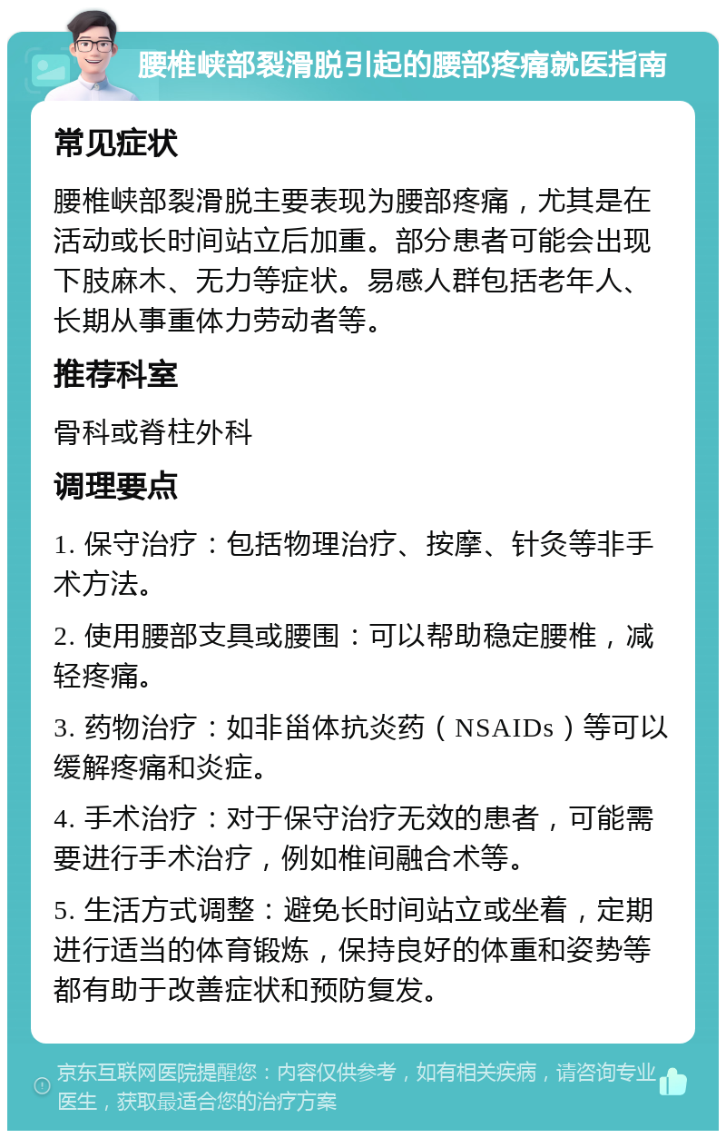 腰椎峡部裂滑脱引起的腰部疼痛就医指南 常见症状 腰椎峡部裂滑脱主要表现为腰部疼痛，尤其是在活动或长时间站立后加重。部分患者可能会出现下肢麻木、无力等症状。易感人群包括老年人、长期从事重体力劳动者等。 推荐科室 骨科或脊柱外科 调理要点 1. 保守治疗：包括物理治疗、按摩、针灸等非手术方法。 2. 使用腰部支具或腰围：可以帮助稳定腰椎，减轻疼痛。 3. 药物治疗：如非甾体抗炎药（NSAIDs）等可以缓解疼痛和炎症。 4. 手术治疗：对于保守治疗无效的患者，可能需要进行手术治疗，例如椎间融合术等。 5. 生活方式调整：避免长时间站立或坐着，定期进行适当的体育锻炼，保持良好的体重和姿势等都有助于改善症状和预防复发。