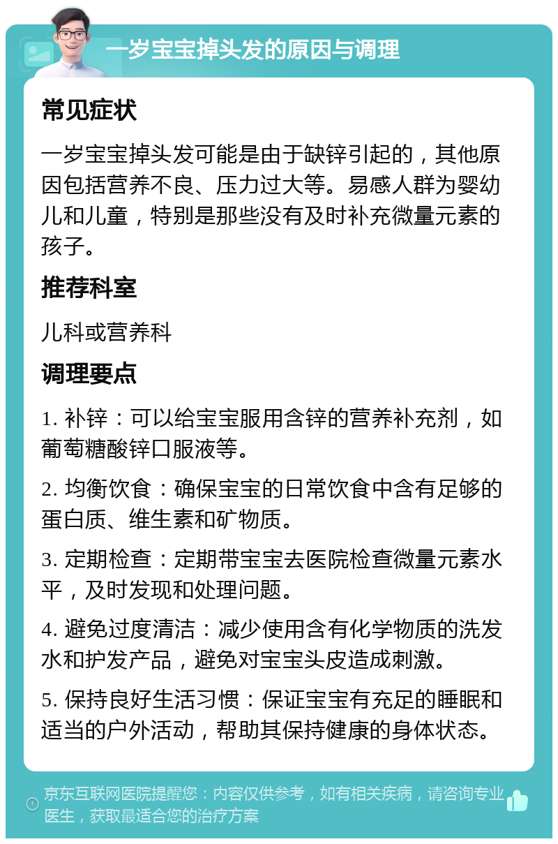 一岁宝宝掉头发的原因与调理 常见症状 一岁宝宝掉头发可能是由于缺锌引起的，其他原因包括营养不良、压力过大等。易感人群为婴幼儿和儿童，特别是那些没有及时补充微量元素的孩子。 推荐科室 儿科或营养科 调理要点 1. 补锌：可以给宝宝服用含锌的营养补充剂，如葡萄糖酸锌口服液等。 2. 均衡饮食：确保宝宝的日常饮食中含有足够的蛋白质、维生素和矿物质。 3. 定期检查：定期带宝宝去医院检查微量元素水平，及时发现和处理问题。 4. 避免过度清洁：减少使用含有化学物质的洗发水和护发产品，避免对宝宝头皮造成刺激。 5. 保持良好生活习惯：保证宝宝有充足的睡眠和适当的户外活动，帮助其保持健康的身体状态。