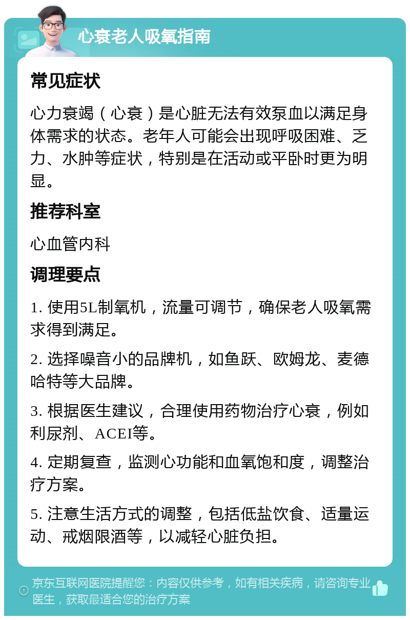 心衰老人吸氧指南 常见症状 心力衰竭（心衰）是心脏无法有效泵血以满足身体需求的状态。老年人可能会出现呼吸困难、乏力、水肿等症状，特别是在活动或平卧时更为明显。 推荐科室 心血管内科 调理要点 1. 使用5L制氧机，流量可调节，确保老人吸氧需求得到满足。 2. 选择噪音小的品牌机，如鱼跃、欧姆龙、麦德哈特等大品牌。 3. 根据医生建议，合理使用药物治疗心衰，例如利尿剂、ACEI等。 4. 定期复查，监测心功能和血氧饱和度，调整治疗方案。 5. 注意生活方式的调整，包括低盐饮食、适量运动、戒烟限酒等，以减轻心脏负担。