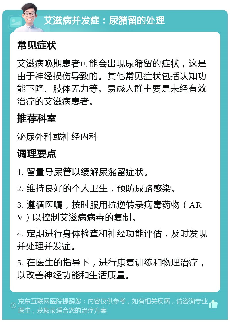 艾滋病并发症：尿潴留的处理 常见症状 艾滋病晚期患者可能会出现尿潴留的症状，这是由于神经损伤导致的。其他常见症状包括认知功能下降、肢体无力等。易感人群主要是未经有效治疗的艾滋病患者。 推荐科室 泌尿外科或神经内科 调理要点 1. 留置导尿管以缓解尿潴留症状。 2. 维持良好的个人卫生，预防尿路感染。 3. 遵循医嘱，按时服用抗逆转录病毒药物（ARV）以控制艾滋病病毒的复制。 4. 定期进行身体检查和神经功能评估，及时发现并处理并发症。 5. 在医生的指导下，进行康复训练和物理治疗，以改善神经功能和生活质量。