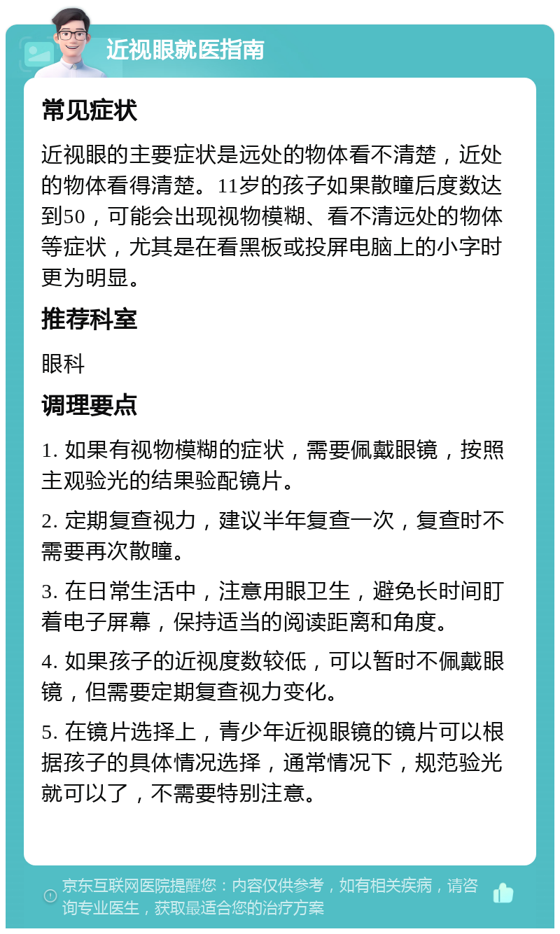 近视眼就医指南 常见症状 近视眼的主要症状是远处的物体看不清楚，近处的物体看得清楚。11岁的孩子如果散瞳后度数达到50，可能会出现视物模糊、看不清远处的物体等症状，尤其是在看黑板或投屏电脑上的小字时更为明显。 推荐科室 眼科 调理要点 1. 如果有视物模糊的症状，需要佩戴眼镜，按照主观验光的结果验配镜片。 2. 定期复查视力，建议半年复查一次，复查时不需要再次散瞳。 3. 在日常生活中，注意用眼卫生，避免长时间盯着电子屏幕，保持适当的阅读距离和角度。 4. 如果孩子的近视度数较低，可以暂时不佩戴眼镜，但需要定期复查视力变化。 5. 在镜片选择上，青少年近视眼镜的镜片可以根据孩子的具体情况选择，通常情况下，规范验光就可以了，不需要特别注意。