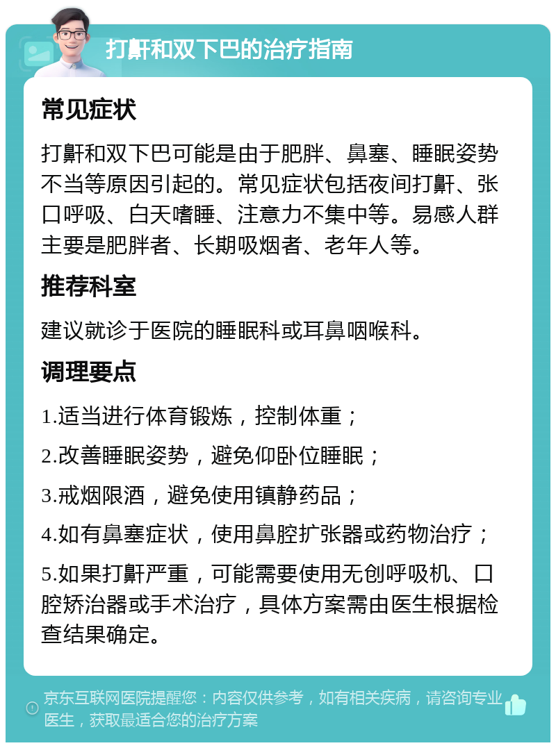 打鼾和双下巴的治疗指南 常见症状 打鼾和双下巴可能是由于肥胖、鼻塞、睡眠姿势不当等原因引起的。常见症状包括夜间打鼾、张口呼吸、白天嗜睡、注意力不集中等。易感人群主要是肥胖者、长期吸烟者、老年人等。 推荐科室 建议就诊于医院的睡眠科或耳鼻咽喉科。 调理要点 1.适当进行体育锻炼，控制体重； 2.改善睡眠姿势，避免仰卧位睡眠； 3.戒烟限酒，避免使用镇静药品； 4.如有鼻塞症状，使用鼻腔扩张器或药物治疗； 5.如果打鼾严重，可能需要使用无创呼吸机、口腔矫治器或手术治疗，具体方案需由医生根据检查结果确定。