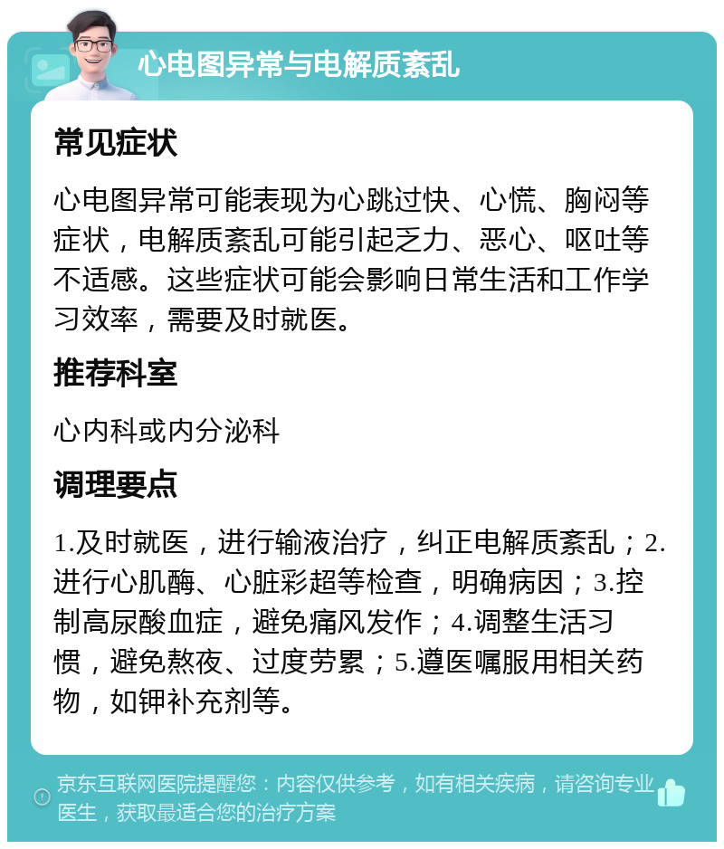 心电图异常与电解质紊乱 常见症状 心电图异常可能表现为心跳过快、心慌、胸闷等症状，电解质紊乱可能引起乏力、恶心、呕吐等不适感。这些症状可能会影响日常生活和工作学习效率，需要及时就医。 推荐科室 心内科或内分泌科 调理要点 1.及时就医，进行输液治疗，纠正电解质紊乱；2.进行心肌酶、心脏彩超等检查，明确病因；3.控制高尿酸血症，避免痛风发作；4.调整生活习惯，避免熬夜、过度劳累；5.遵医嘱服用相关药物，如钾补充剂等。