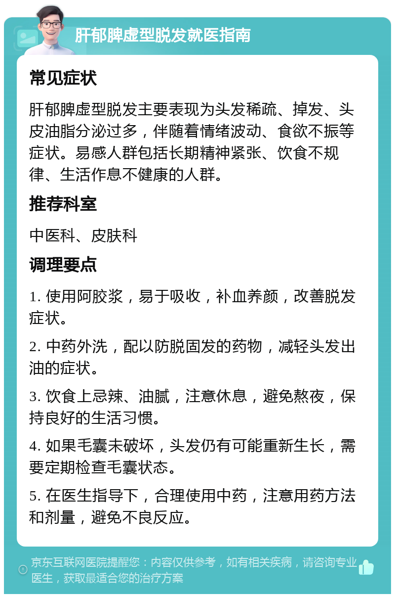 肝郁脾虚型脱发就医指南 常见症状 肝郁脾虚型脱发主要表现为头发稀疏、掉发、头皮油脂分泌过多，伴随着情绪波动、食欲不振等症状。易感人群包括长期精神紧张、饮食不规律、生活作息不健康的人群。 推荐科室 中医科、皮肤科 调理要点 1. 使用阿胶浆，易于吸收，补血养颜，改善脱发症状。 2. 中药外洗，配以防脱固发的药物，减轻头发出油的症状。 3. 饮食上忌辣、油腻，注意休息，避免熬夜，保持良好的生活习惯。 4. 如果毛囊未破坏，头发仍有可能重新生长，需要定期检查毛囊状态。 5. 在医生指导下，合理使用中药，注意用药方法和剂量，避免不良反应。