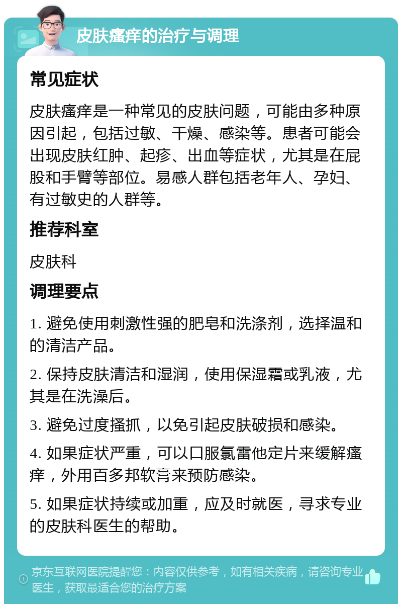 皮肤瘙痒的治疗与调理 常见症状 皮肤瘙痒是一种常见的皮肤问题，可能由多种原因引起，包括过敏、干燥、感染等。患者可能会出现皮肤红肿、起疹、出血等症状，尤其是在屁股和手臂等部位。易感人群包括老年人、孕妇、有过敏史的人群等。 推荐科室 皮肤科 调理要点 1. 避免使用刺激性强的肥皂和洗涤剂，选择温和的清洁产品。 2. 保持皮肤清洁和湿润，使用保湿霜或乳液，尤其是在洗澡后。 3. 避免过度搔抓，以免引起皮肤破损和感染。 4. 如果症状严重，可以口服氯雷他定片来缓解瘙痒，外用百多邦软膏来预防感染。 5. 如果症状持续或加重，应及时就医，寻求专业的皮肤科医生的帮助。