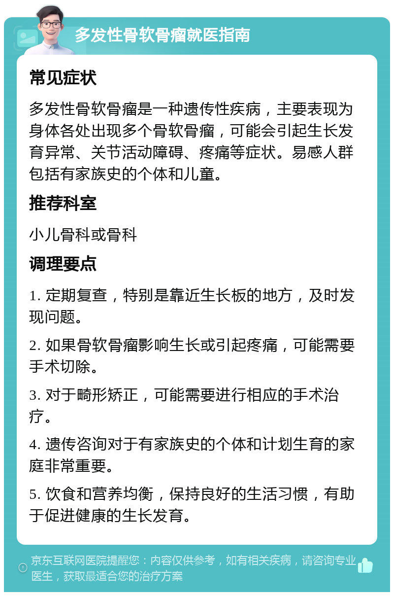 多发性骨软骨瘤就医指南 常见症状 多发性骨软骨瘤是一种遗传性疾病，主要表现为身体各处出现多个骨软骨瘤，可能会引起生长发育异常、关节活动障碍、疼痛等症状。易感人群包括有家族史的个体和儿童。 推荐科室 小儿骨科或骨科 调理要点 1. 定期复查，特别是靠近生长板的地方，及时发现问题。 2. 如果骨软骨瘤影响生长或引起疼痛，可能需要手术切除。 3. 对于畸形矫正，可能需要进行相应的手术治疗。 4. 遗传咨询对于有家族史的个体和计划生育的家庭非常重要。 5. 饮食和营养均衡，保持良好的生活习惯，有助于促进健康的生长发育。