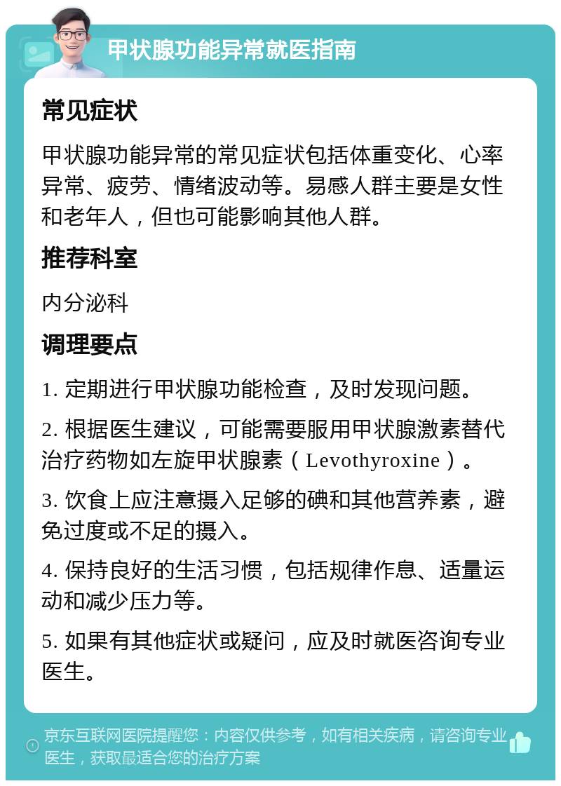 甲状腺功能异常就医指南 常见症状 甲状腺功能异常的常见症状包括体重变化、心率异常、疲劳、情绪波动等。易感人群主要是女性和老年人，但也可能影响其他人群。 推荐科室 内分泌科 调理要点 1. 定期进行甲状腺功能检查，及时发现问题。 2. 根据医生建议，可能需要服用甲状腺激素替代治疗药物如左旋甲状腺素（Levothyroxine）。 3. 饮食上应注意摄入足够的碘和其他营养素，避免过度或不足的摄入。 4. 保持良好的生活习惯，包括规律作息、适量运动和减少压力等。 5. 如果有其他症状或疑问，应及时就医咨询专业医生。