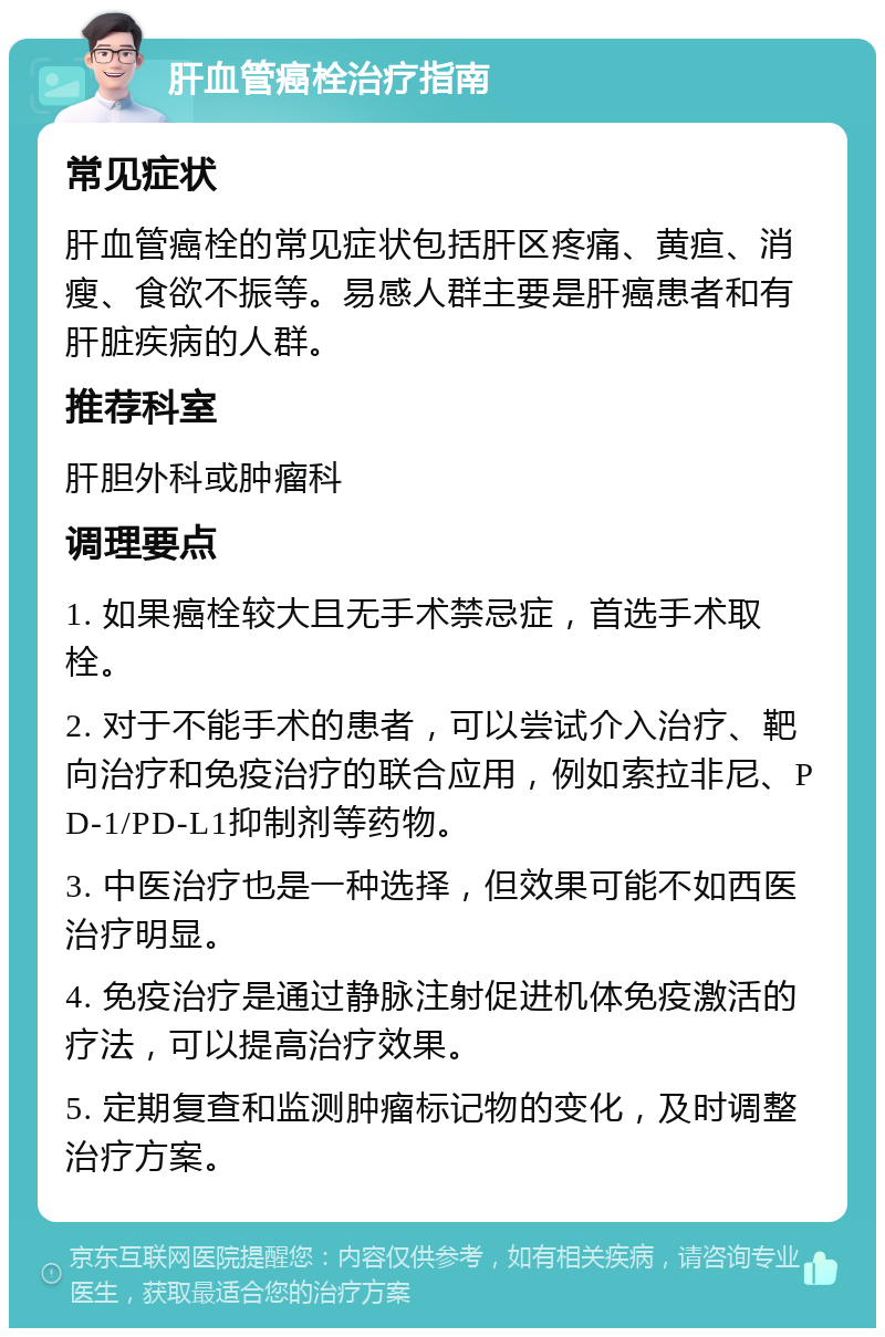 肝血管癌栓治疗指南 常见症状 肝血管癌栓的常见症状包括肝区疼痛、黄疸、消瘦、食欲不振等。易感人群主要是肝癌患者和有肝脏疾病的人群。 推荐科室 肝胆外科或肿瘤科 调理要点 1. 如果癌栓较大且无手术禁忌症，首选手术取栓。 2. 对于不能手术的患者，可以尝试介入治疗、靶向治疗和免疫治疗的联合应用，例如索拉非尼、PD-1/PD-L1抑制剂等药物。 3. 中医治疗也是一种选择，但效果可能不如西医治疗明显。 4. 免疫治疗是通过静脉注射促进机体免疫激活的疗法，可以提高治疗效果。 5. 定期复查和监测肿瘤标记物的变化，及时调整治疗方案。