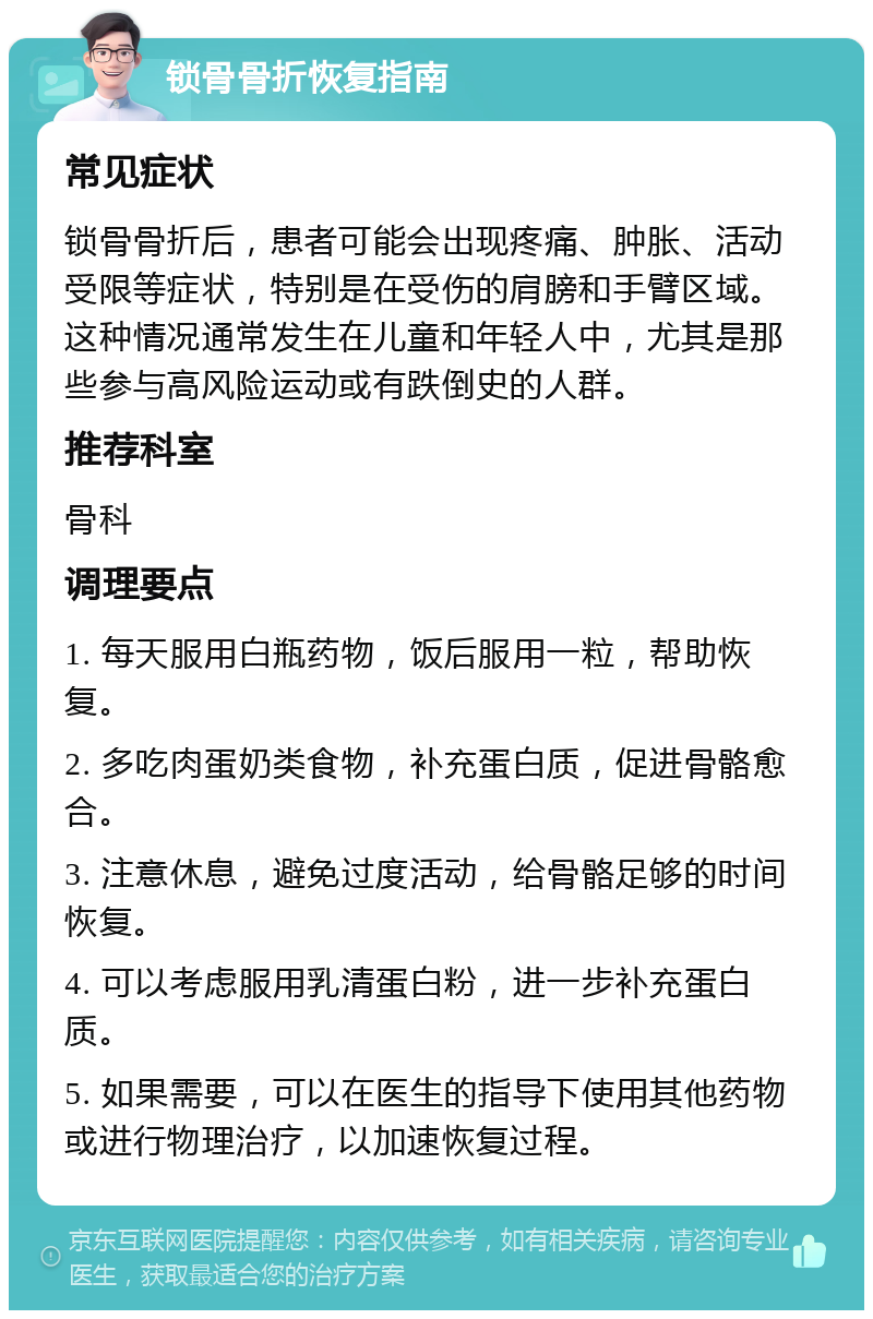 锁骨骨折恢复指南 常见症状 锁骨骨折后，患者可能会出现疼痛、肿胀、活动受限等症状，特别是在受伤的肩膀和手臂区域。这种情况通常发生在儿童和年轻人中，尤其是那些参与高风险运动或有跌倒史的人群。 推荐科室 骨科 调理要点 1. 每天服用白瓶药物，饭后服用一粒，帮助恢复。 2. 多吃肉蛋奶类食物，补充蛋白质，促进骨骼愈合。 3. 注意休息，避免过度活动，给骨骼足够的时间恢复。 4. 可以考虑服用乳清蛋白粉，进一步补充蛋白质。 5. 如果需要，可以在医生的指导下使用其他药物或进行物理治疗，以加速恢复过程。