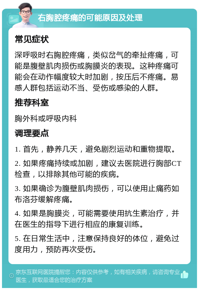 右胸腔疼痛的可能原因及处理 常见症状 深呼吸时右胸腔疼痛，类似岔气的牵扯疼痛，可能是腹壁肌肉损伤或胸膜炎的表现。这种疼痛可能会在动作幅度较大时加剧，按压后不疼痛。易感人群包括运动不当、受伤或感染的人群。 推荐科室 胸外科或呼吸内科 调理要点 1. 首先，静养几天，避免剧烈运动和重物提取。 2. 如果疼痛持续或加剧，建议去医院进行胸部CT检查，以排除其他可能的疾病。 3. 如果确诊为腹壁肌肉损伤，可以使用止痛药如布洛芬缓解疼痛。 4. 如果是胸膜炎，可能需要使用抗生素治疗，并在医生的指导下进行相应的康复训练。 5. 在日常生活中，注意保持良好的体位，避免过度用力，预防再次受伤。