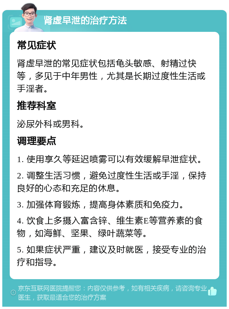 肾虚早泄的治疗方法 常见症状 肾虚早泄的常见症状包括龟头敏感、射精过快等，多见于中年男性，尤其是长期过度性生活或手淫者。 推荐科室 泌尿外科或男科。 调理要点 1. 使用享久等延迟喷雾可以有效缓解早泄症状。 2. 调整生活习惯，避免过度性生活或手淫，保持良好的心态和充足的休息。 3. 加强体育锻炼，提高身体素质和免疫力。 4. 饮食上多摄入富含锌、维生素E等营养素的食物，如海鲜、坚果、绿叶蔬菜等。 5. 如果症状严重，建议及时就医，接受专业的治疗和指导。