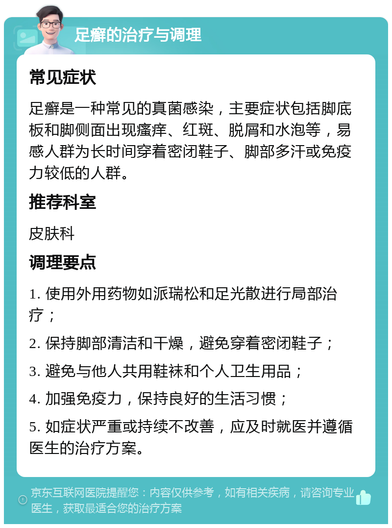 足癣的治疗与调理 常见症状 足癣是一种常见的真菌感染，主要症状包括脚底板和脚侧面出现瘙痒、红斑、脱屑和水泡等，易感人群为长时间穿着密闭鞋子、脚部多汗或免疫力较低的人群。 推荐科室 皮肤科 调理要点 1. 使用外用药物如派瑞松和足光散进行局部治疗； 2. 保持脚部清洁和干燥，避免穿着密闭鞋子； 3. 避免与他人共用鞋袜和个人卫生用品； 4. 加强免疫力，保持良好的生活习惯； 5. 如症状严重或持续不改善，应及时就医并遵循医生的治疗方案。