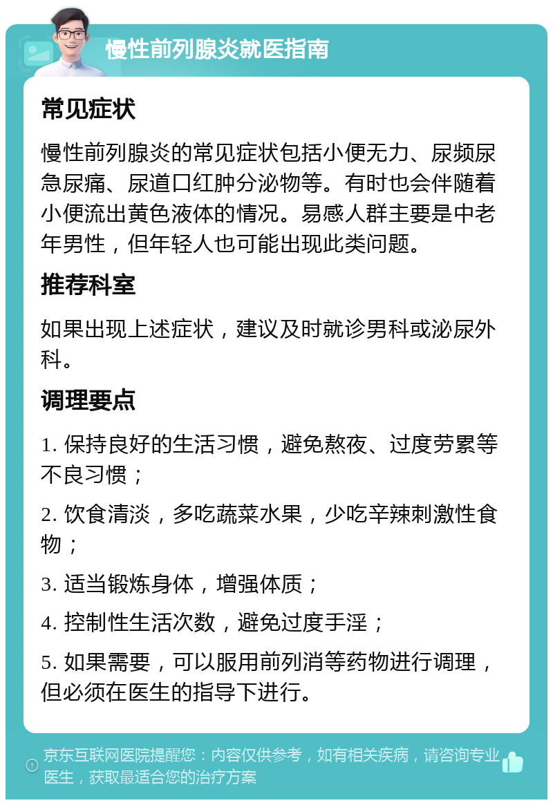 慢性前列腺炎就医指南 常见症状 慢性前列腺炎的常见症状包括小便无力、尿频尿急尿痛、尿道口红肿分泌物等。有时也会伴随着小便流出黄色液体的情况。易感人群主要是中老年男性，但年轻人也可能出现此类问题。 推荐科室 如果出现上述症状，建议及时就诊男科或泌尿外科。 调理要点 1. 保持良好的生活习惯，避免熬夜、过度劳累等不良习惯； 2. 饮食清淡，多吃蔬菜水果，少吃辛辣刺激性食物； 3. 适当锻炼身体，增强体质； 4. 控制性生活次数，避免过度手淫； 5. 如果需要，可以服用前列消等药物进行调理，但必须在医生的指导下进行。