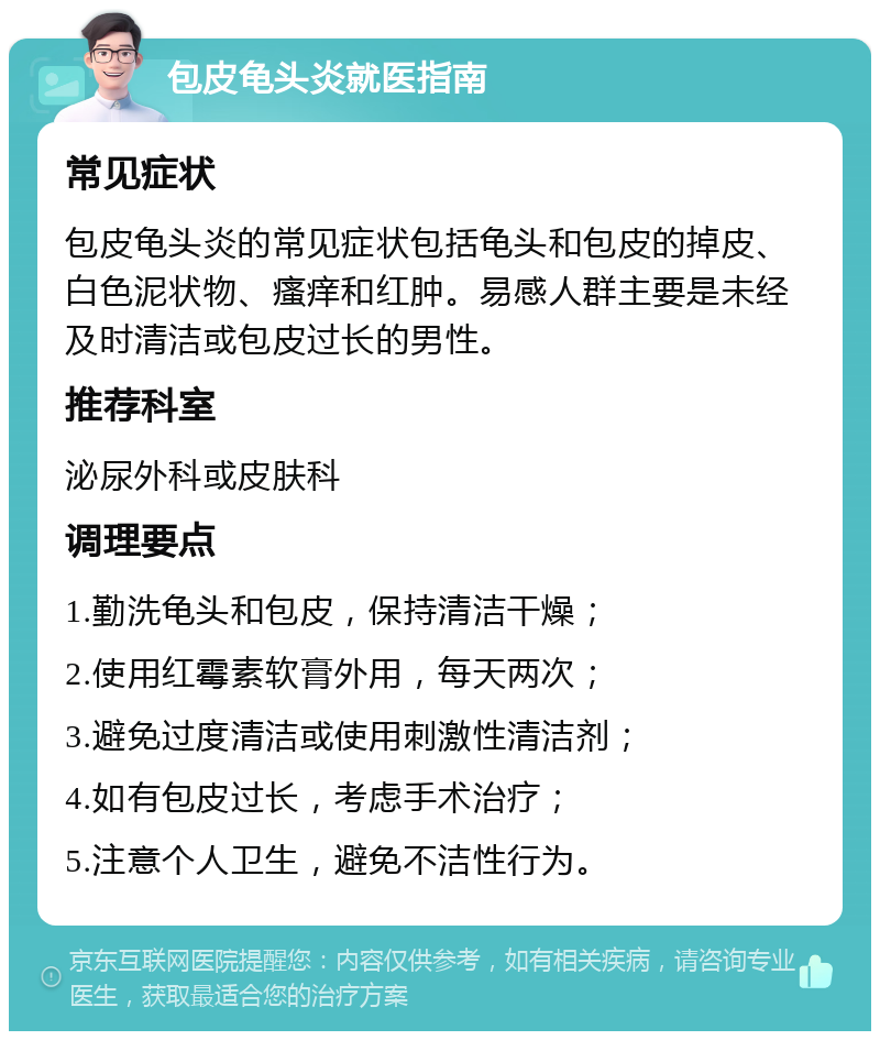 包皮龟头炎就医指南 常见症状 包皮龟头炎的常见症状包括龟头和包皮的掉皮、白色泥状物、瘙痒和红肿。易感人群主要是未经及时清洁或包皮过长的男性。 推荐科室 泌尿外科或皮肤科 调理要点 1.勤洗龟头和包皮，保持清洁干燥； 2.使用红霉素软膏外用，每天两次； 3.避免过度清洁或使用刺激性清洁剂； 4.如有包皮过长，考虑手术治疗； 5.注意个人卫生，避免不洁性行为。