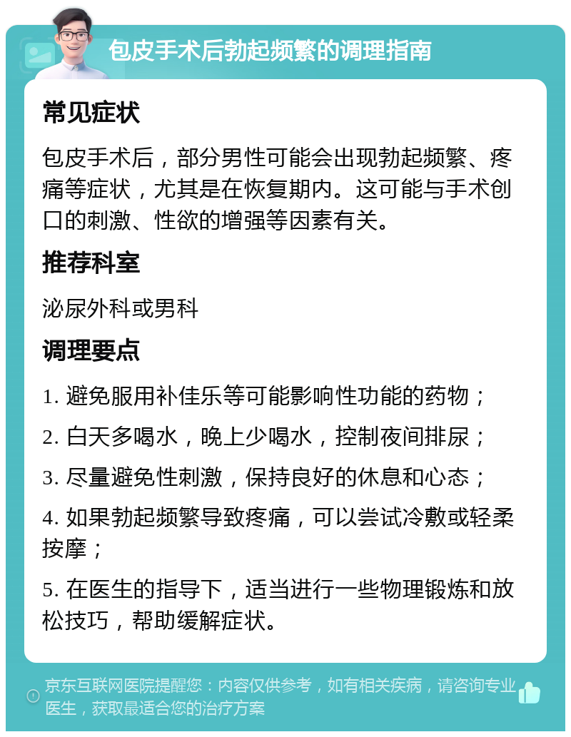 包皮手术后勃起频繁的调理指南 常见症状 包皮手术后，部分男性可能会出现勃起频繁、疼痛等症状，尤其是在恢复期内。这可能与手术创口的刺激、性欲的增强等因素有关。 推荐科室 泌尿外科或男科 调理要点 1. 避免服用补佳乐等可能影响性功能的药物； 2. 白天多喝水，晚上少喝水，控制夜间排尿； 3. 尽量避免性刺激，保持良好的休息和心态； 4. 如果勃起频繁导致疼痛，可以尝试冷敷或轻柔按摩； 5. 在医生的指导下，适当进行一些物理锻炼和放松技巧，帮助缓解症状。