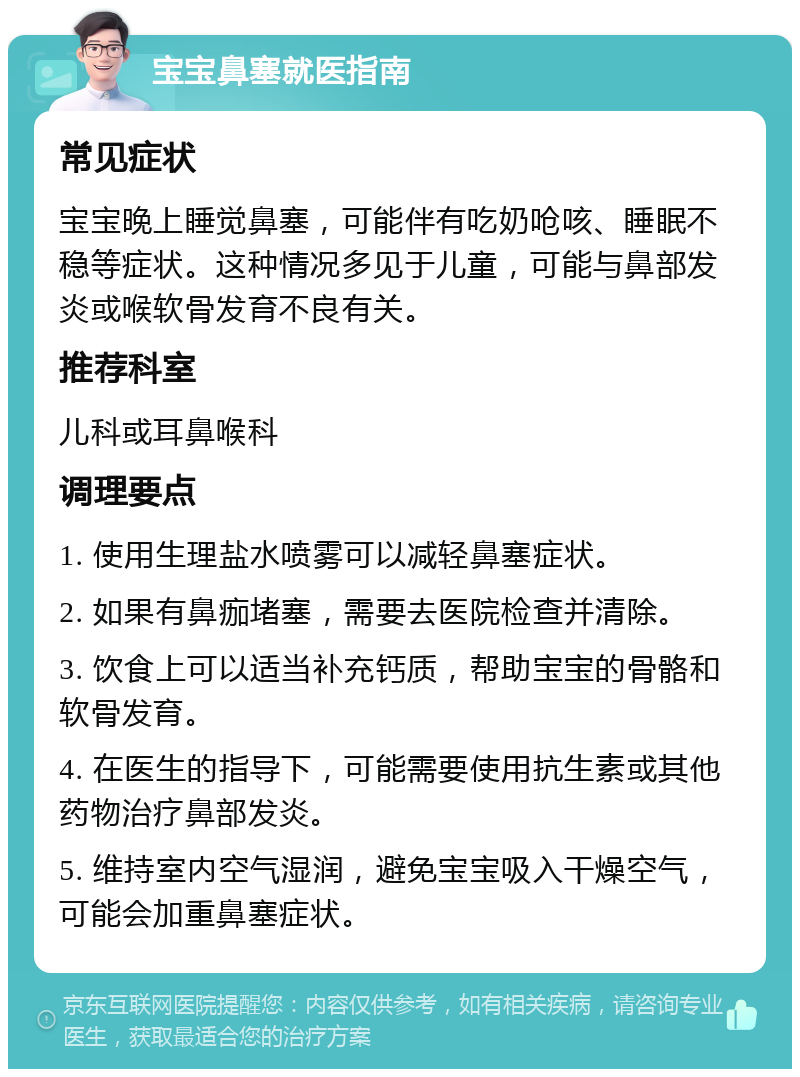 宝宝鼻塞就医指南 常见症状 宝宝晚上睡觉鼻塞，可能伴有吃奶呛咳、睡眠不稳等症状。这种情况多见于儿童，可能与鼻部发炎或喉软骨发育不良有关。 推荐科室 儿科或耳鼻喉科 调理要点 1. 使用生理盐水喷雾可以减轻鼻塞症状。 2. 如果有鼻痂堵塞，需要去医院检查并清除。 3. 饮食上可以适当补充钙质，帮助宝宝的骨骼和软骨发育。 4. 在医生的指导下，可能需要使用抗生素或其他药物治疗鼻部发炎。 5. 维持室内空气湿润，避免宝宝吸入干燥空气，可能会加重鼻塞症状。