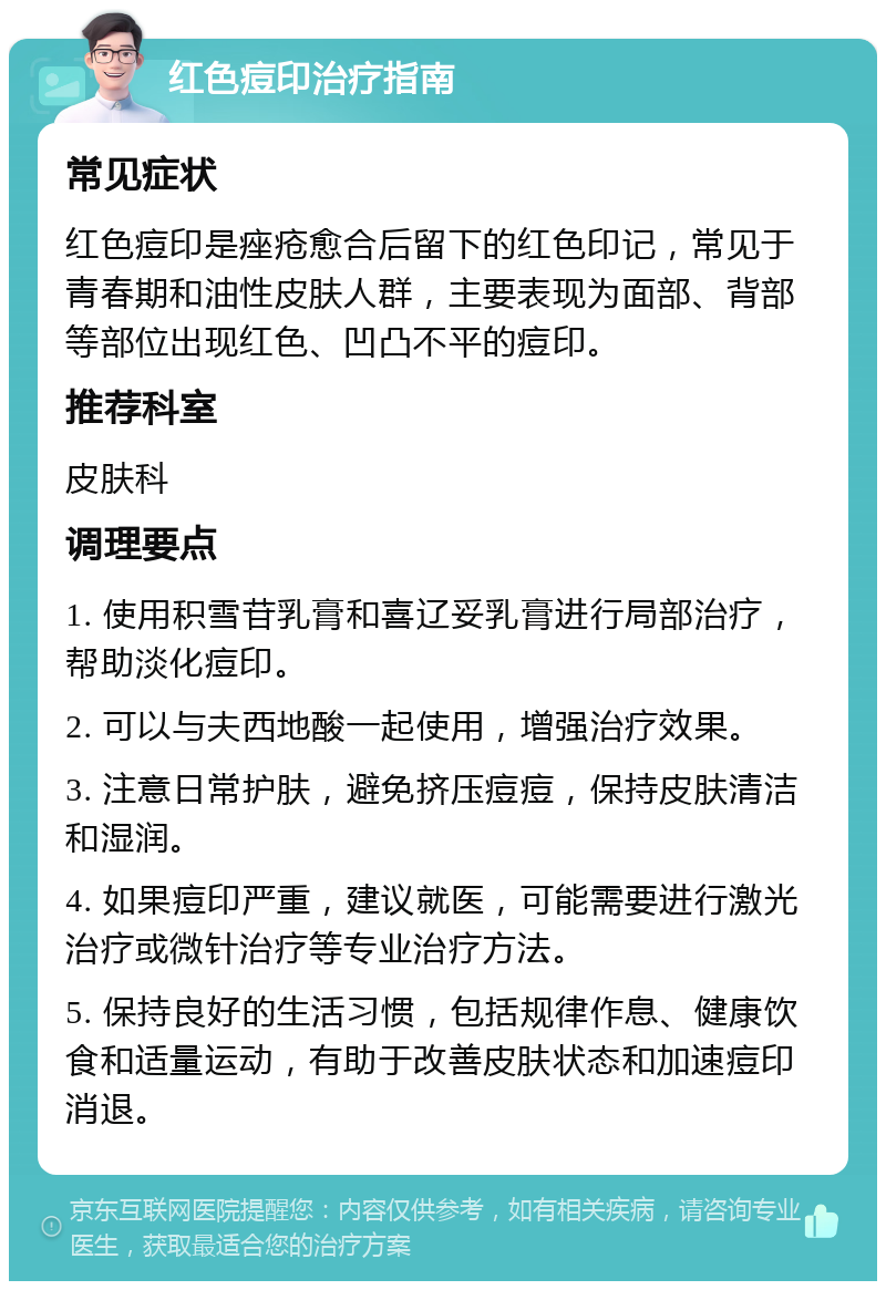 红色痘印治疗指南 常见症状 红色痘印是痤疮愈合后留下的红色印记，常见于青春期和油性皮肤人群，主要表现为面部、背部等部位出现红色、凹凸不平的痘印。 推荐科室 皮肤科 调理要点 1. 使用积雪苷乳膏和喜辽妥乳膏进行局部治疗，帮助淡化痘印。 2. 可以与夫西地酸一起使用，增强治疗效果。 3. 注意日常护肤，避免挤压痘痘，保持皮肤清洁和湿润。 4. 如果痘印严重，建议就医，可能需要进行激光治疗或微针治疗等专业治疗方法。 5. 保持良好的生活习惯，包括规律作息、健康饮食和适量运动，有助于改善皮肤状态和加速痘印消退。