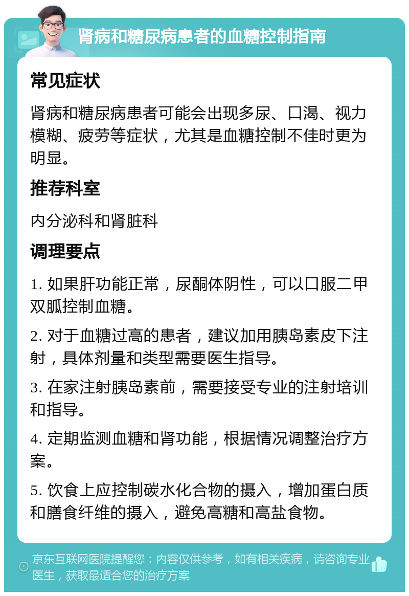 肾病和糖尿病患者的血糖控制指南 常见症状 肾病和糖尿病患者可能会出现多尿、口渴、视力模糊、疲劳等症状，尤其是血糖控制不佳时更为明显。 推荐科室 内分泌科和肾脏科 调理要点 1. 如果肝功能正常，尿酮体阴性，可以口服二甲双胍控制血糖。 2. 对于血糖过高的患者，建议加用胰岛素皮下注射，具体剂量和类型需要医生指导。 3. 在家注射胰岛素前，需要接受专业的注射培训和指导。 4. 定期监测血糖和肾功能，根据情况调整治疗方案。 5. 饮食上应控制碳水化合物的摄入，增加蛋白质和膳食纤维的摄入，避免高糖和高盐食物。