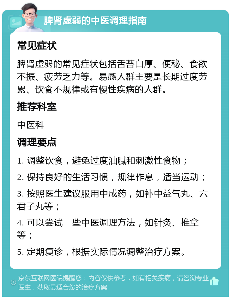 脾肾虚弱的中医调理指南 常见症状 脾肾虚弱的常见症状包括舌苔白厚、便秘、食欲不振、疲劳乏力等。易感人群主要是长期过度劳累、饮食不规律或有慢性疾病的人群。 推荐科室 中医科 调理要点 1. 调整饮食，避免过度油腻和刺激性食物； 2. 保持良好的生活习惯，规律作息，适当运动； 3. 按照医生建议服用中成药，如补中益气丸、六君子丸等； 4. 可以尝试一些中医调理方法，如针灸、推拿等； 5. 定期复诊，根据实际情况调整治疗方案。