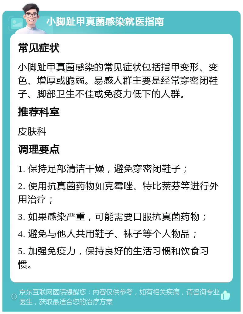 小脚趾甲真菌感染就医指南 常见症状 小脚趾甲真菌感染的常见症状包括指甲变形、变色、增厚或脆弱。易感人群主要是经常穿密闭鞋子、脚部卫生不佳或免疫力低下的人群。 推荐科室 皮肤科 调理要点 1. 保持足部清洁干燥，避免穿密闭鞋子； 2. 使用抗真菌药物如克霉唑、特比萘芬等进行外用治疗； 3. 如果感染严重，可能需要口服抗真菌药物； 4. 避免与他人共用鞋子、袜子等个人物品； 5. 加强免疫力，保持良好的生活习惯和饮食习惯。