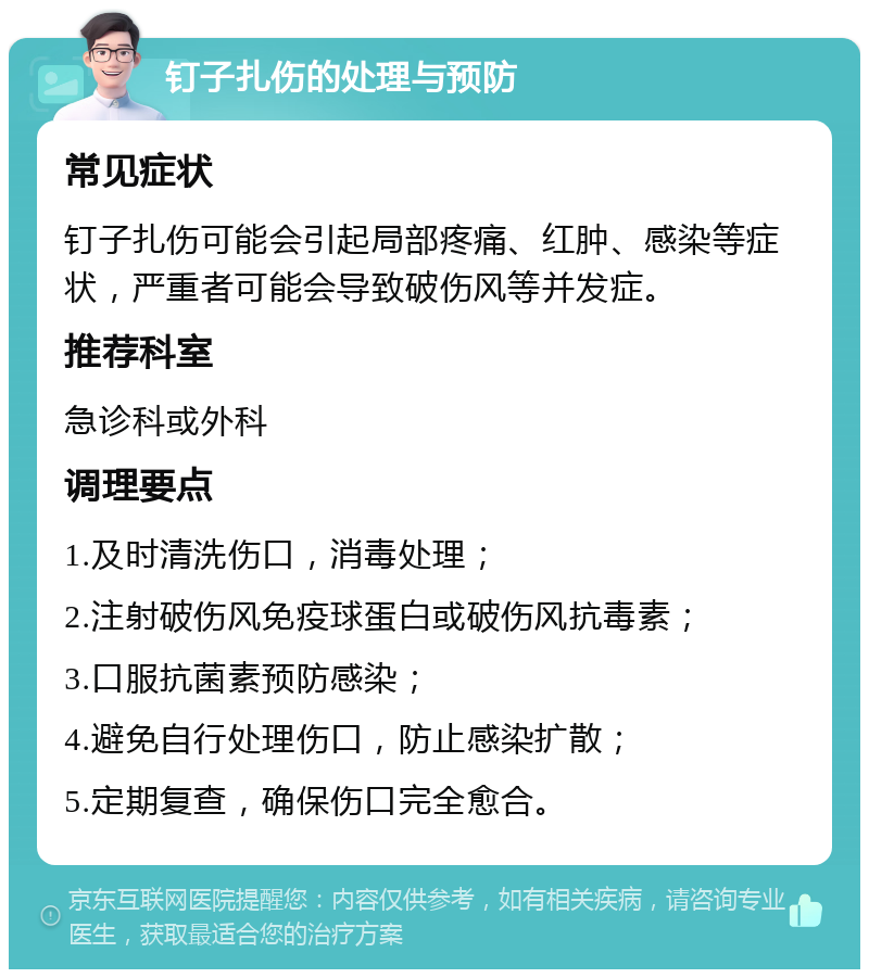 钉子扎伤的处理与预防 常见症状 钉子扎伤可能会引起局部疼痛、红肿、感染等症状，严重者可能会导致破伤风等并发症。 推荐科室 急诊科或外科 调理要点 1.及时清洗伤口，消毒处理； 2.注射破伤风免疫球蛋白或破伤风抗毒素； 3.口服抗菌素预防感染； 4.避免自行处理伤口，防止感染扩散； 5.定期复查，确保伤口完全愈合。