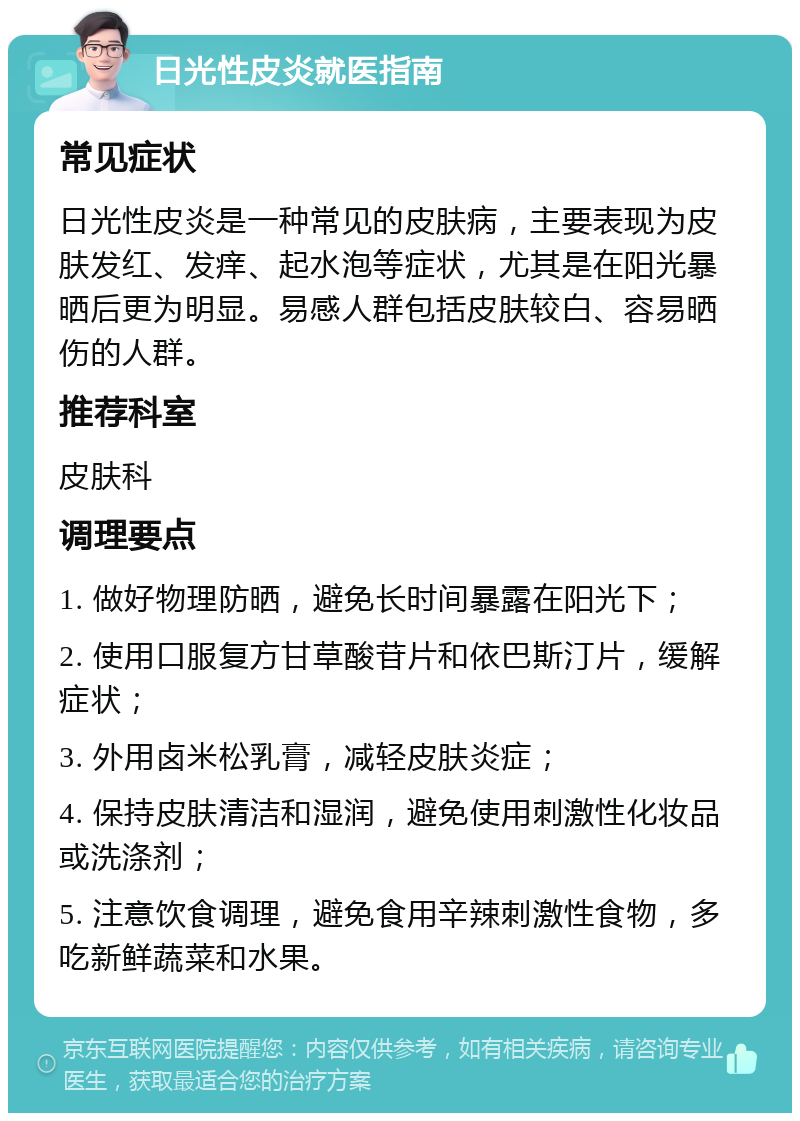 日光性皮炎就医指南 常见症状 日光性皮炎是一种常见的皮肤病，主要表现为皮肤发红、发痒、起水泡等症状，尤其是在阳光暴晒后更为明显。易感人群包括皮肤较白、容易晒伤的人群。 推荐科室 皮肤科 调理要点 1. 做好物理防晒，避免长时间暴露在阳光下； 2. 使用口服复方甘草酸苷片和依巴斯汀片，缓解症状； 3. 外用卤米松乳膏，减轻皮肤炎症； 4. 保持皮肤清洁和湿润，避免使用刺激性化妆品或洗涤剂； 5. 注意饮食调理，避免食用辛辣刺激性食物，多吃新鲜蔬菜和水果。