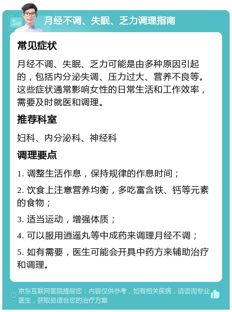 月经不调、失眠、乏力调理指南 常见症状 月经不调、失眠、乏力可能是由多种原因引起的，包括内分泌失调、压力过大、营养不良等。这些症状通常影响女性的日常生活和工作效率，需要及时就医和调理。 推荐科室 妇科、内分泌科、神经科 调理要点 1. 调整生活作息，保持规律的作息时间； 2. 饮食上注意营养均衡，多吃富含铁、钙等元素的食物； 3. 适当运动，增强体质； 4. 可以服用逍遥丸等中成药来调理月经不调； 5. 如有需要，医生可能会开具中药方来辅助治疗和调理。