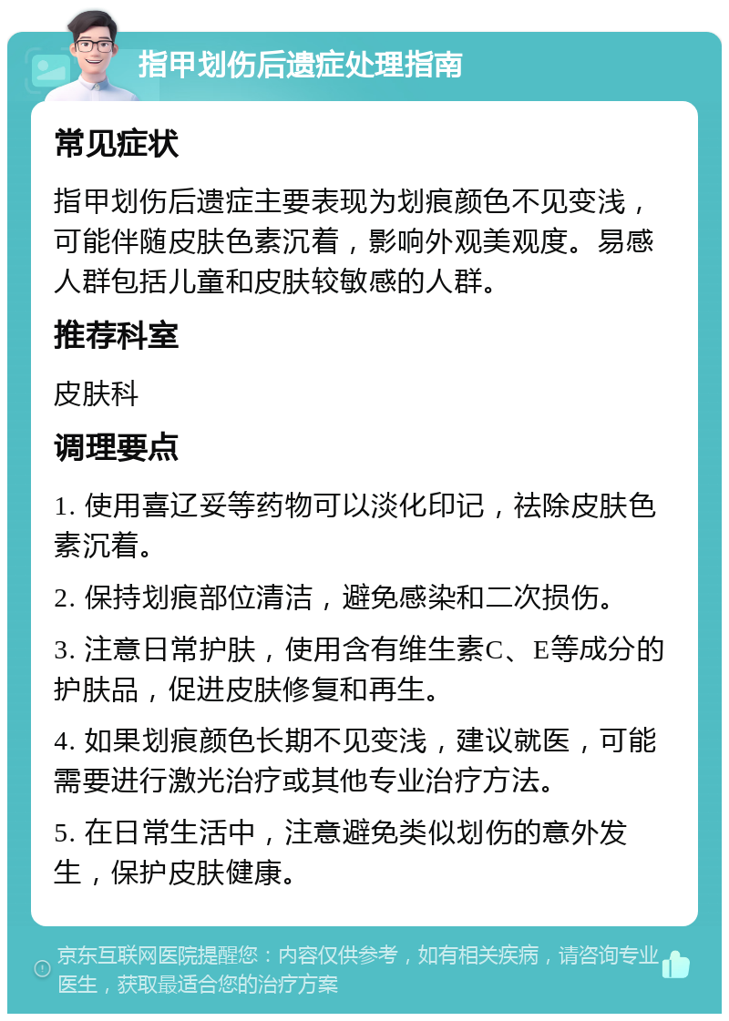 指甲划伤后遗症处理指南 常见症状 指甲划伤后遗症主要表现为划痕颜色不见变浅，可能伴随皮肤色素沉着，影响外观美观度。易感人群包括儿童和皮肤较敏感的人群。 推荐科室 皮肤科 调理要点 1. 使用喜辽妥等药物可以淡化印记，祛除皮肤色素沉着。 2. 保持划痕部位清洁，避免感染和二次损伤。 3. 注意日常护肤，使用含有维生素C、E等成分的护肤品，促进皮肤修复和再生。 4. 如果划痕颜色长期不见变浅，建议就医，可能需要进行激光治疗或其他专业治疗方法。 5. 在日常生活中，注意避免类似划伤的意外发生，保护皮肤健康。