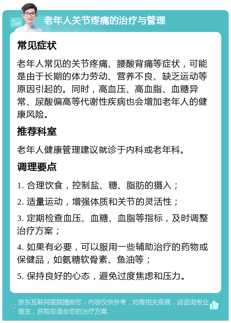 老年人关节疼痛的治疗与管理 常见症状 老年人常见的关节疼痛、腰酸背痛等症状，可能是由于长期的体力劳动、营养不良、缺乏运动等原因引起的。同时，高血压、高血脂、血糖异常、尿酸偏高等代谢性疾病也会增加老年人的健康风险。 推荐科室 老年人健康管理建议就诊于内科或老年科。 调理要点 1. 合理饮食，控制盐、糖、脂肪的摄入； 2. 适量运动，增强体质和关节的灵活性； 3. 定期检查血压、血糖、血脂等指标，及时调整治疗方案； 4. 如果有必要，可以服用一些辅助治疗的药物或保健品，如氨糖软骨素、鱼油等； 5. 保持良好的心态，避免过度焦虑和压力。