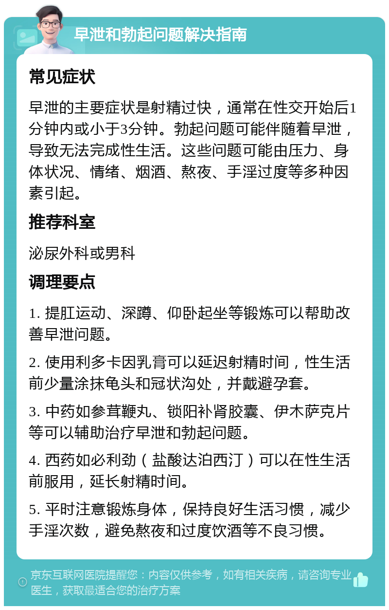 早泄和勃起问题解决指南 常见症状 早泄的主要症状是射精过快，通常在性交开始后1分钟内或小于3分钟。勃起问题可能伴随着早泄，导致无法完成性生活。这些问题可能由压力、身体状况、情绪、烟酒、熬夜、手淫过度等多种因素引起。 推荐科室 泌尿外科或男科 调理要点 1. 提肛运动、深蹲、仰卧起坐等锻炼可以帮助改善早泄问题。 2. 使用利多卡因乳膏可以延迟射精时间，性生活前少量涂抹龟头和冠状沟处，并戴避孕套。 3. 中药如参茸鞭丸、锁阳补肾胶囊、伊木萨克片等可以辅助治疗早泄和勃起问题。 4. 西药如必利劲（盐酸达泊西汀）可以在性生活前服用，延长射精时间。 5. 平时注意锻炼身体，保持良好生活习惯，减少手淫次数，避免熬夜和过度饮酒等不良习惯。