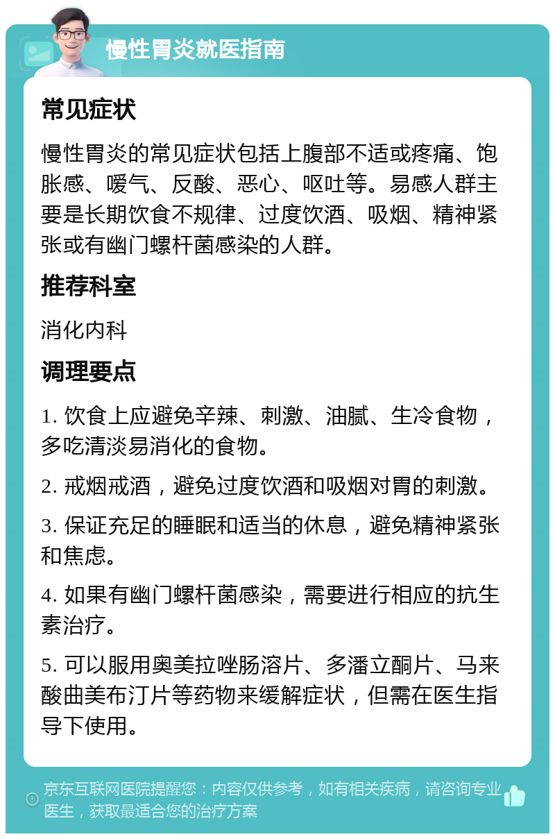 慢性胃炎就医指南 常见症状 慢性胃炎的常见症状包括上腹部不适或疼痛、饱胀感、嗳气、反酸、恶心、呕吐等。易感人群主要是长期饮食不规律、过度饮酒、吸烟、精神紧张或有幽门螺杆菌感染的人群。 推荐科室 消化内科 调理要点 1. 饮食上应避免辛辣、刺激、油腻、生冷食物，多吃清淡易消化的食物。 2. 戒烟戒酒，避免过度饮酒和吸烟对胃的刺激。 3. 保证充足的睡眠和适当的休息，避免精神紧张和焦虑。 4. 如果有幽门螺杆菌感染，需要进行相应的抗生素治疗。 5. 可以服用奥美拉唑肠溶片、多潘立酮片、马来酸曲美布汀片等药物来缓解症状，但需在医生指导下使用。